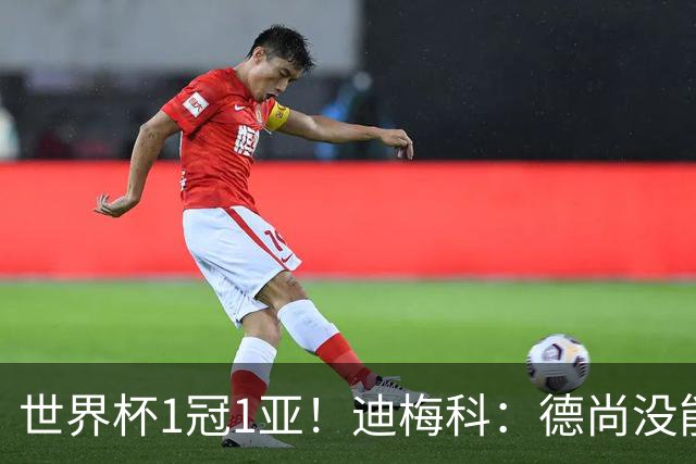 世界杯1冠1亚！迪梅科：德尚没能以奖杯告别，但仍是队史最佳主帅