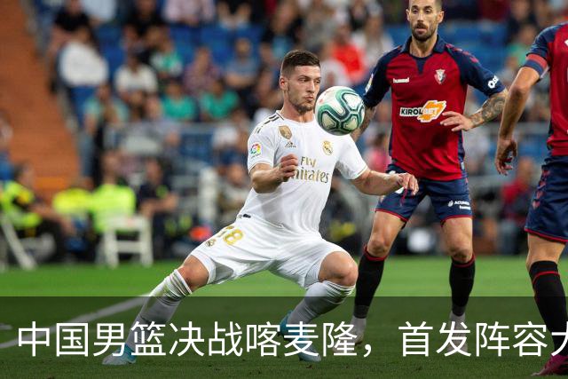 中国男篮决战喀麦隆，首发阵容大调整，郭士强重要表态引争议