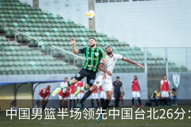 中国男篮半场领先中国台北26分：胡金秋李弘权均9分 全队10人得分