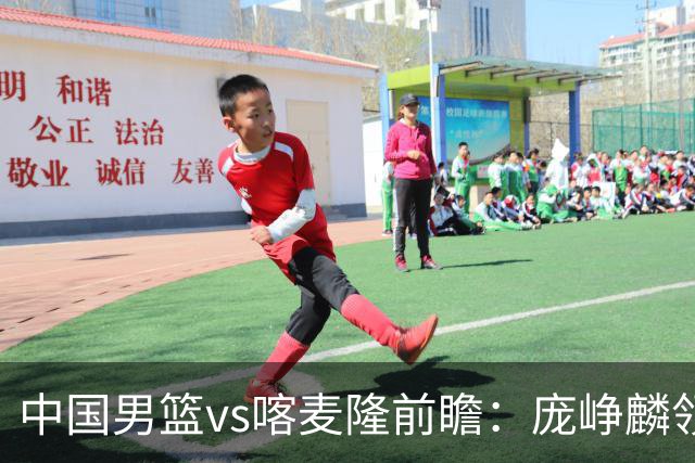 中国男篮vs喀麦隆前瞻：庞峥麟领衔后卫国手有望大战NBA现役球员