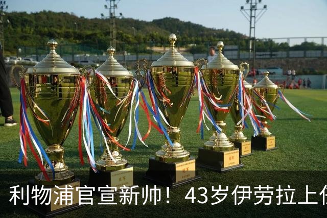 利物浦官宣新帅！43岁伊劳拉上任+签约2年，3大特质与克洛普神似