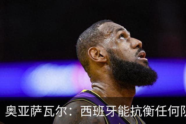 奥亚萨瓦尔：西班牙能抗衡任何队 梅罗这岁数还能踢本身就是成就