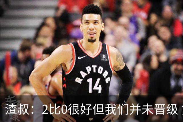 渣叔：2比0很好但我们并未晋级 第二回合仍需专注