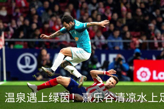 温泉遇上绿茵！熹乐谷清凉水上足球赛点燃夏日狂欢
