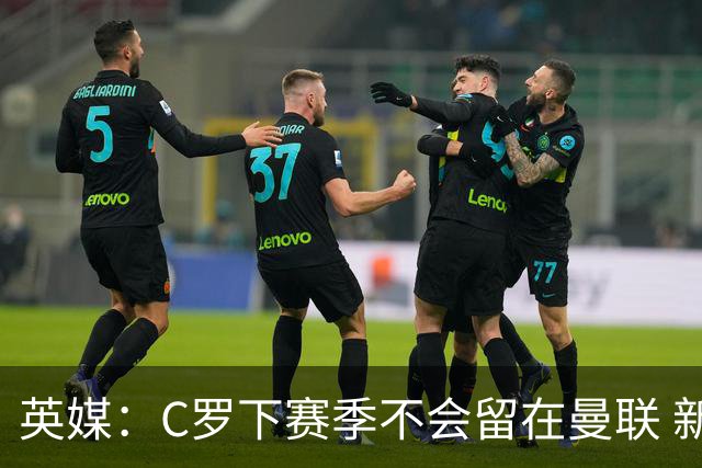 英媒：C罗下赛季不会留在曼联 新任主帅不会留他