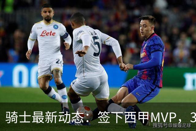 骑士最新动态：签下西甲MVP，3换1交易方案曝光，潜力3D球员或将加盟