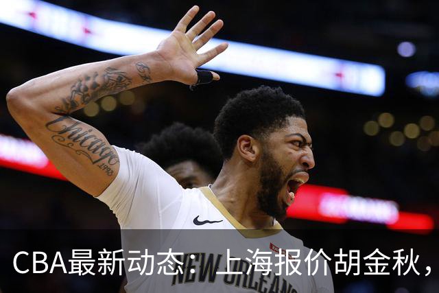 CBA最新动态：上海报价胡金秋，迪亚洛已签约，辽宁放弃大莫