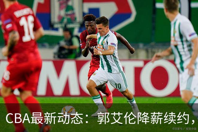 CBA最新动态：郭艾伦降薪续约，弗格完全签约，青岛抛售国手后卫