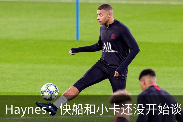 Haynes：快船和小卡还没开始谈续约 球星们不喜欢在合同年打球