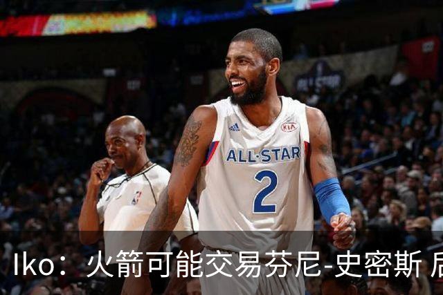 Iko：火箭可能交易芬尼-史密斯 后者在联盟中引起了相当多的兴趣