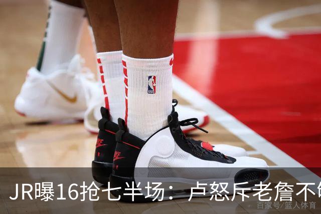 JR曝16抢七半场：卢怒斥老詹不够狠 后者暴怒：我三项数据最高